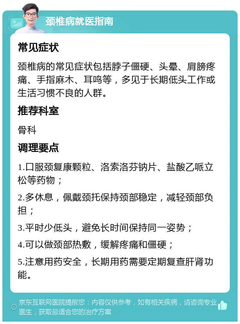 颈椎病就医指南 常见症状 颈椎病的常见症状包括脖子僵硬、头晕、肩膀疼痛、手指麻木、耳鸣等，多见于长期低头工作或生活习惯不良的人群。 推荐科室 骨科 调理要点 1.口服颈复康颗粒、洛索洛芬钠片、盐酸乙哌立松等药物； 2.多休息，佩戴颈托保持颈部稳定，减轻颈部负担； 3.平时少低头，避免长时间保持同一姿势； 4.可以做颈部热敷，缓解疼痛和僵硬； 5.注意用药安全，长期用药需要定期复查肝肾功能。