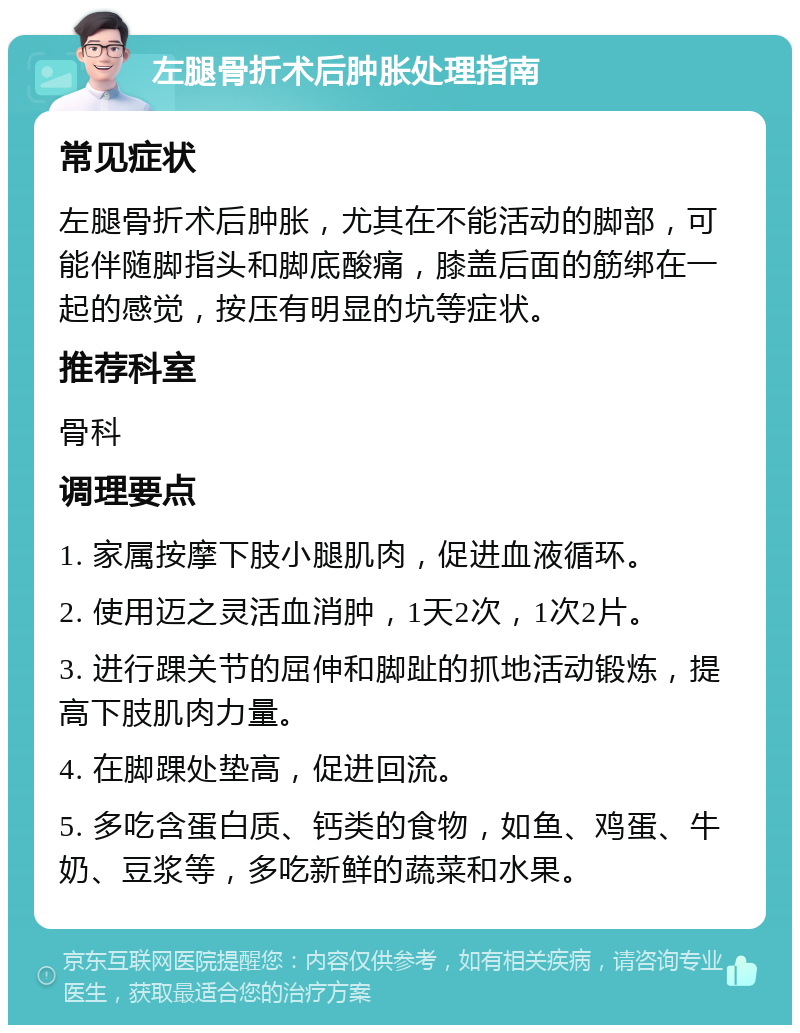 左腿骨折术后肿胀处理指南 常见症状 左腿骨折术后肿胀，尤其在不能活动的脚部，可能伴随脚指头和脚底酸痛，膝盖后面的筋绑在一起的感觉，按压有明显的坑等症状。 推荐科室 骨科 调理要点 1. 家属按摩下肢小腿肌肉，促进血液循环。 2. 使用迈之灵活血消肿，1天2次，1次2片。 3. 进行踝关节的屈伸和脚趾的抓地活动锻炼，提高下肢肌肉力量。 4. 在脚踝处垫高，促进回流。 5. 多吃含蛋白质、钙类的食物，如鱼、鸡蛋、牛奶、豆浆等，多吃新鲜的蔬菜和水果。