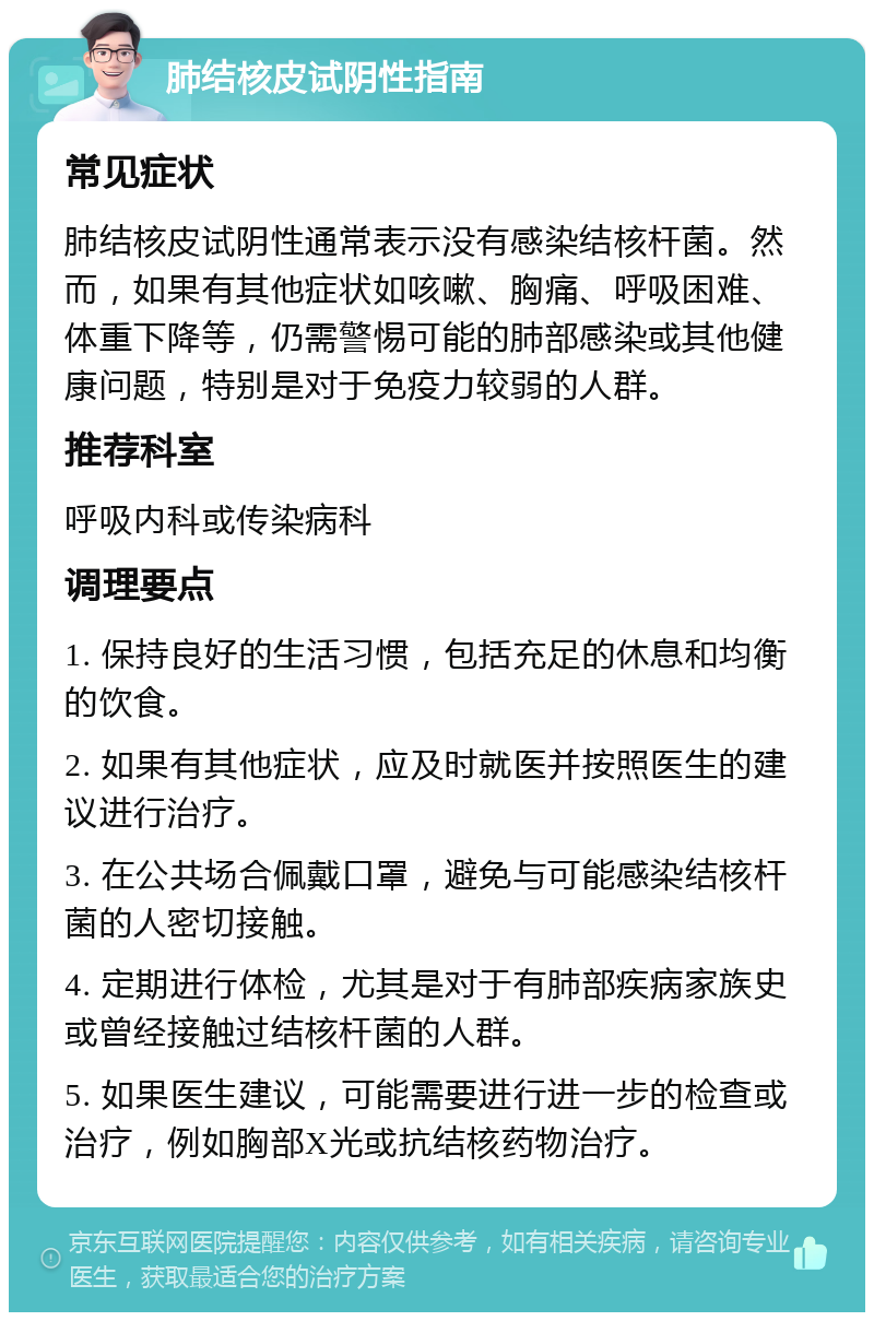 肺结核皮试阴性指南 常见症状 肺结核皮试阴性通常表示没有感染结核杆菌。然而，如果有其他症状如咳嗽、胸痛、呼吸困难、体重下降等，仍需警惕可能的肺部感染或其他健康问题，特别是对于免疫力较弱的人群。 推荐科室 呼吸内科或传染病科 调理要点 1. 保持良好的生活习惯，包括充足的休息和均衡的饮食。 2. 如果有其他症状，应及时就医并按照医生的建议进行治疗。 3. 在公共场合佩戴口罩，避免与可能感染结核杆菌的人密切接触。 4. 定期进行体检，尤其是对于有肺部疾病家族史或曾经接触过结核杆菌的人群。 5. 如果医生建议，可能需要进行进一步的检查或治疗，例如胸部X光或抗结核药物治疗。