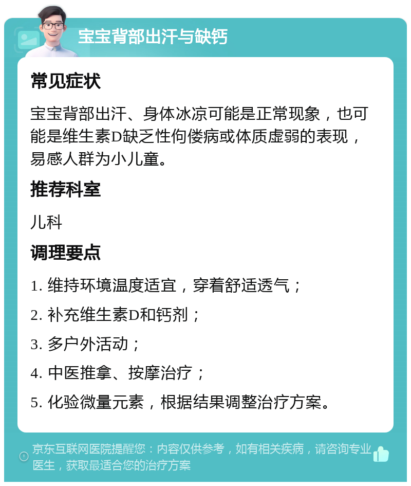 宝宝背部出汗与缺钙 常见症状 宝宝背部出汗、身体冰凉可能是正常现象，也可能是维生素D缺乏性佝偻病或体质虚弱的表现，易感人群为小儿童。 推荐科室 儿科 调理要点 1. 维持环境温度适宜，穿着舒适透气； 2. 补充维生素D和钙剂； 3. 多户外活动； 4. 中医推拿、按摩治疗； 5. 化验微量元素，根据结果调整治疗方案。