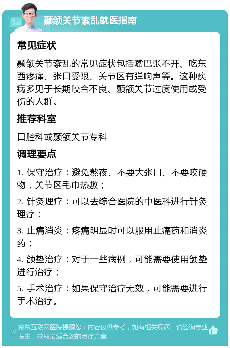 颞颌关节紊乱就医指南 常见症状 颞颌关节紊乱的常见症状包括嘴巴张不开、吃东西疼痛、张口受限、关节区有弹响声等。这种疾病多见于长期咬合不良、颞颌关节过度使用或受伤的人群。 推荐科室 口腔科或颞颌关节专科 调理要点 1. 保守治疗：避免熬夜、不要大张口、不要咬硬物，关节区毛巾热敷； 2. 针灸理疗：可以去综合医院的中医科进行针灸理疗； 3. 止痛消炎：疼痛明显时可以服用止痛药和消炎药； 4. 颌垫治疗：对于一些病例，可能需要使用颌垫进行治疗； 5. 手术治疗：如果保守治疗无效，可能需要进行手术治疗。