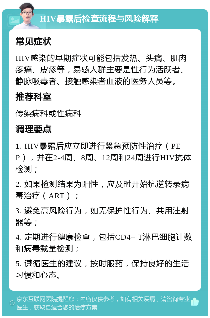 HIV暴露后检查流程与风险解释 常见症状 HIV感染的早期症状可能包括发热、头痛、肌肉疼痛、皮疹等，易感人群主要是性行为活跃者、静脉吸毒者、接触感染者血液的医务人员等。 推荐科室 传染病科或性病科 调理要点 1. HIV暴露后应立即进行紧急预防性治疗（PEP），并在2-4周、8周、12周和24周进行HIV抗体检测； 2. 如果检测结果为阳性，应及时开始抗逆转录病毒治疗（ART）； 3. 避免高风险行为，如无保护性行为、共用注射器等； 4. 定期进行健康检查，包括CD4+ T淋巴细胞计数和病毒载量检测； 5. 遵循医生的建议，按时服药，保持良好的生活习惯和心态。