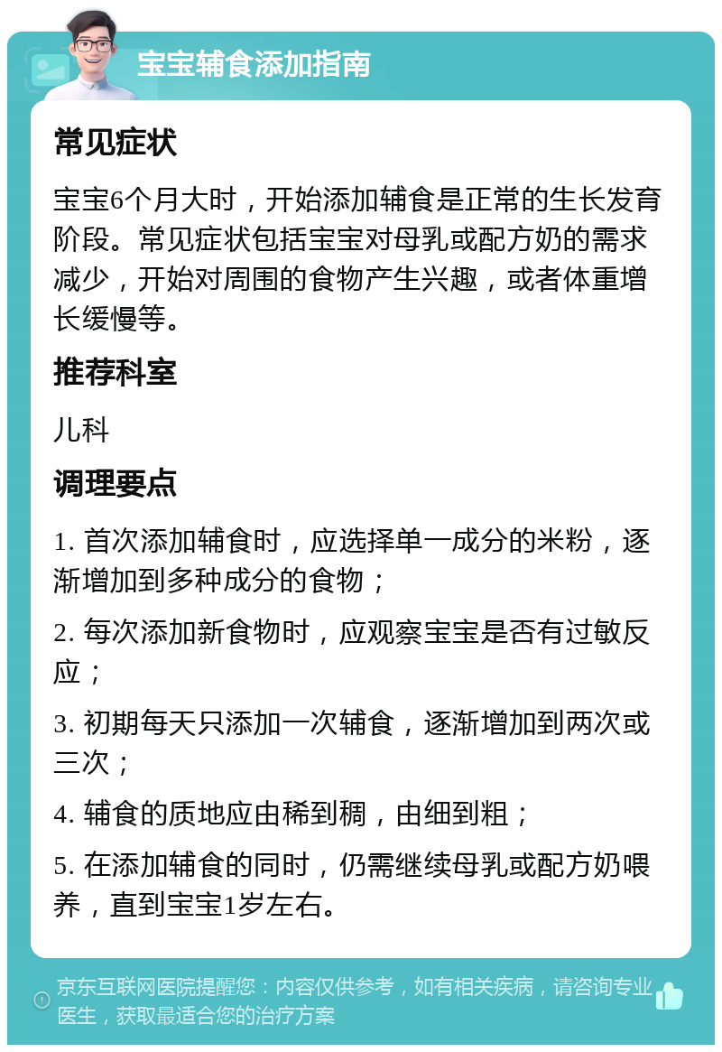 宝宝辅食添加指南 常见症状 宝宝6个月大时，开始添加辅食是正常的生长发育阶段。常见症状包括宝宝对母乳或配方奶的需求减少，开始对周围的食物产生兴趣，或者体重增长缓慢等。 推荐科室 儿科 调理要点 1. 首次添加辅食时，应选择单一成分的米粉，逐渐增加到多种成分的食物； 2. 每次添加新食物时，应观察宝宝是否有过敏反应； 3. 初期每天只添加一次辅食，逐渐增加到两次或三次； 4. 辅食的质地应由稀到稠，由细到粗； 5. 在添加辅食的同时，仍需继续母乳或配方奶喂养，直到宝宝1岁左右。