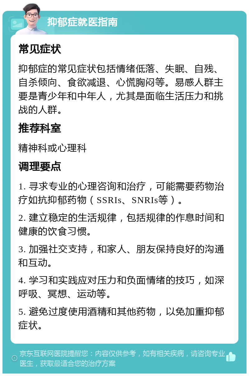 抑郁症就医指南 常见症状 抑郁症的常见症状包括情绪低落、失眠、自残、自杀倾向、食欲减退、心慌胸闷等。易感人群主要是青少年和中年人，尤其是面临生活压力和挑战的人群。 推荐科室 精神科或心理科 调理要点 1. 寻求专业的心理咨询和治疗，可能需要药物治疗如抗抑郁药物（SSRIs、SNRIs等）。 2. 建立稳定的生活规律，包括规律的作息时间和健康的饮食习惯。 3. 加强社交支持，和家人、朋友保持良好的沟通和互动。 4. 学习和实践应对压力和负面情绪的技巧，如深呼吸、冥想、运动等。 5. 避免过度使用酒精和其他药物，以免加重抑郁症状。