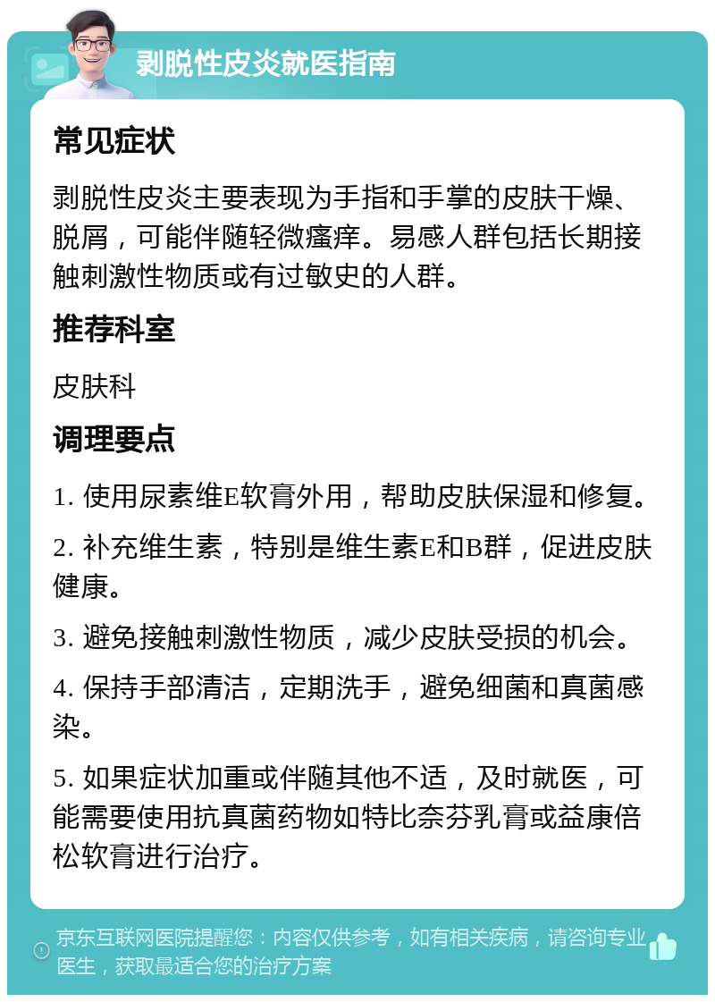 剥脱性皮炎就医指南 常见症状 剥脱性皮炎主要表现为手指和手掌的皮肤干燥、脱屑，可能伴随轻微瘙痒。易感人群包括长期接触刺激性物质或有过敏史的人群。 推荐科室 皮肤科 调理要点 1. 使用尿素维E软膏外用，帮助皮肤保湿和修复。 2. 补充维生素，特别是维生素E和B群，促进皮肤健康。 3. 避免接触刺激性物质，减少皮肤受损的机会。 4. 保持手部清洁，定期洗手，避免细菌和真菌感染。 5. 如果症状加重或伴随其他不适，及时就医，可能需要使用抗真菌药物如特比奈芬乳膏或益康倍松软膏进行治疗。