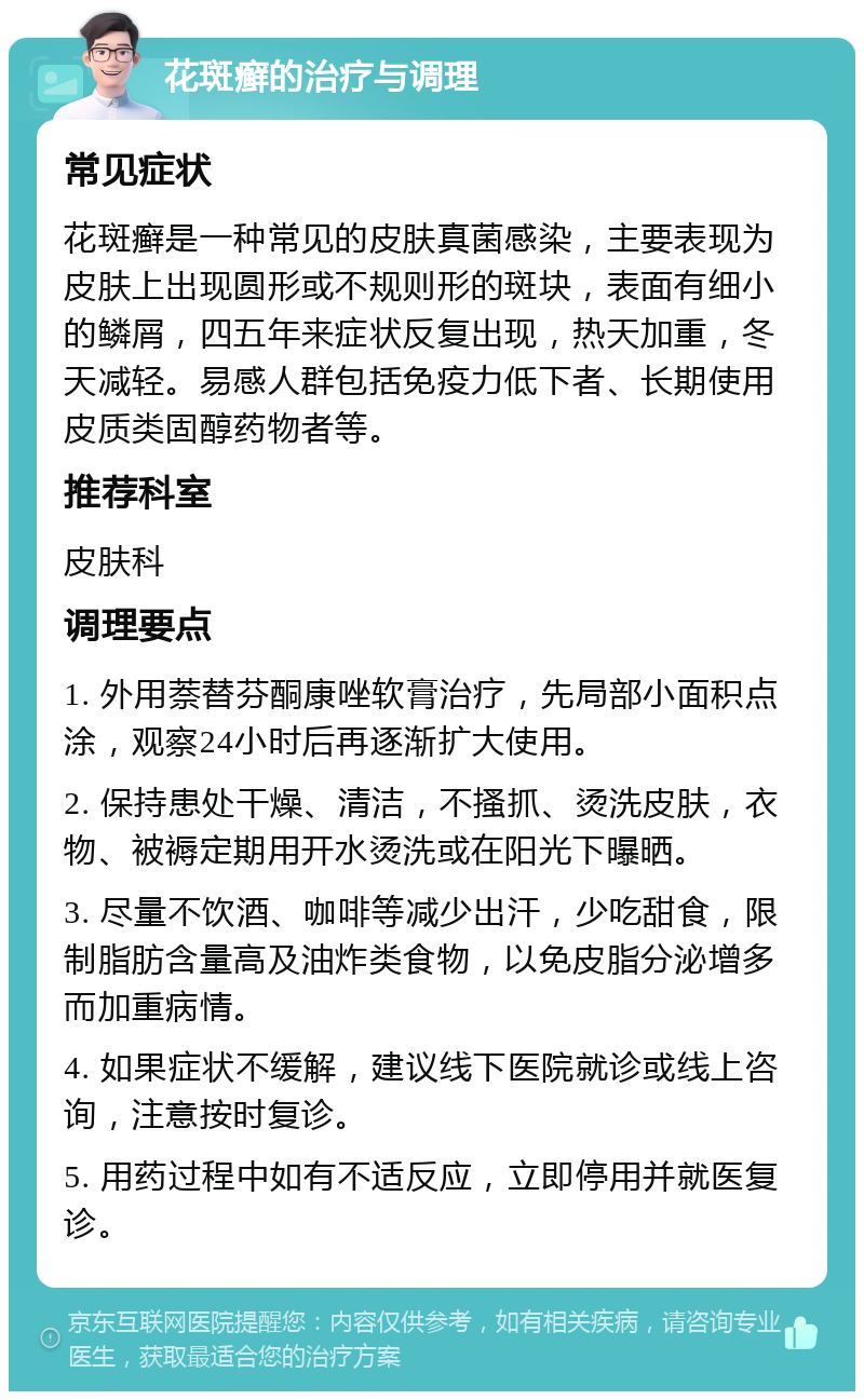 花斑癣的治疗与调理 常见症状 花斑癣是一种常见的皮肤真菌感染，主要表现为皮肤上出现圆形或不规则形的斑块，表面有细小的鳞屑，四五年来症状反复出现，热天加重，冬天减轻。易感人群包括免疫力低下者、长期使用皮质类固醇药物者等。 推荐科室 皮肤科 调理要点 1. 外用萘替芬酮康唑软膏治疗，先局部小面积点涂，观察24小时后再逐渐扩大使用。 2. 保持患处干燥、清洁，不搔抓、烫洗皮肤，衣物、被褥定期用开水烫洗或在阳光下曝晒。 3. 尽量不饮酒、咖啡等减少出汗，少吃甜食，限制脂肪含量高及油炸类食物，以免皮脂分泌增多而加重病情。 4. 如果症状不缓解，建议线下医院就诊或线上咨询，注意按时复诊。 5. 用药过程中如有不适反应，立即停用并就医复诊。