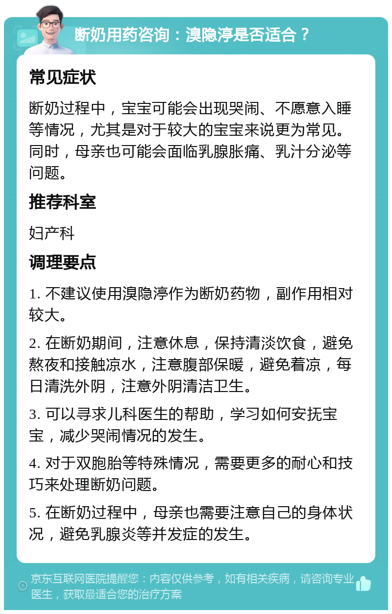 断奶用药咨询：溴隐渟是否适合？ 常见症状 断奶过程中，宝宝可能会出现哭闹、不愿意入睡等情况，尤其是对于较大的宝宝来说更为常见。同时，母亲也可能会面临乳腺胀痛、乳汁分泌等问题。 推荐科室 妇产科 调理要点 1. 不建议使用溴隐渟作为断奶药物，副作用相对较大。 2. 在断奶期间，注意休息，保持清淡饮食，避免熬夜和接触凉水，注意腹部保暖，避免着凉，每日清洗外阴，注意外阴清洁卫生。 3. 可以寻求儿科医生的帮助，学习如何安抚宝宝，减少哭闹情况的发生。 4. 对于双胞胎等特殊情况，需要更多的耐心和技巧来处理断奶问题。 5. 在断奶过程中，母亲也需要注意自己的身体状况，避免乳腺炎等并发症的发生。