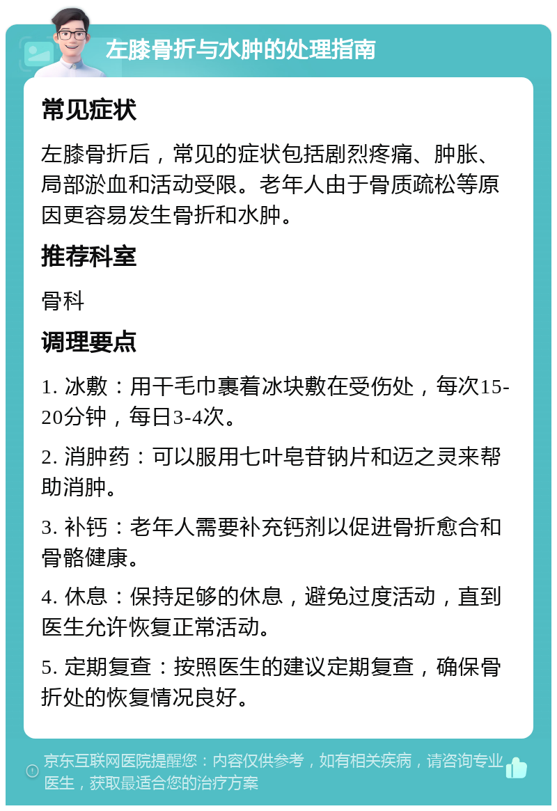 左膝骨折与水肿的处理指南 常见症状 左膝骨折后，常见的症状包括剧烈疼痛、肿胀、局部淤血和活动受限。老年人由于骨质疏松等原因更容易发生骨折和水肿。 推荐科室 骨科 调理要点 1. 冰敷：用干毛巾裹着冰块敷在受伤处，每次15-20分钟，每日3-4次。 2. 消肿药：可以服用七叶皂苷钠片和迈之灵来帮助消肿。 3. 补钙：老年人需要补充钙剂以促进骨折愈合和骨骼健康。 4. 休息：保持足够的休息，避免过度活动，直到医生允许恢复正常活动。 5. 定期复查：按照医生的建议定期复查，确保骨折处的恢复情况良好。