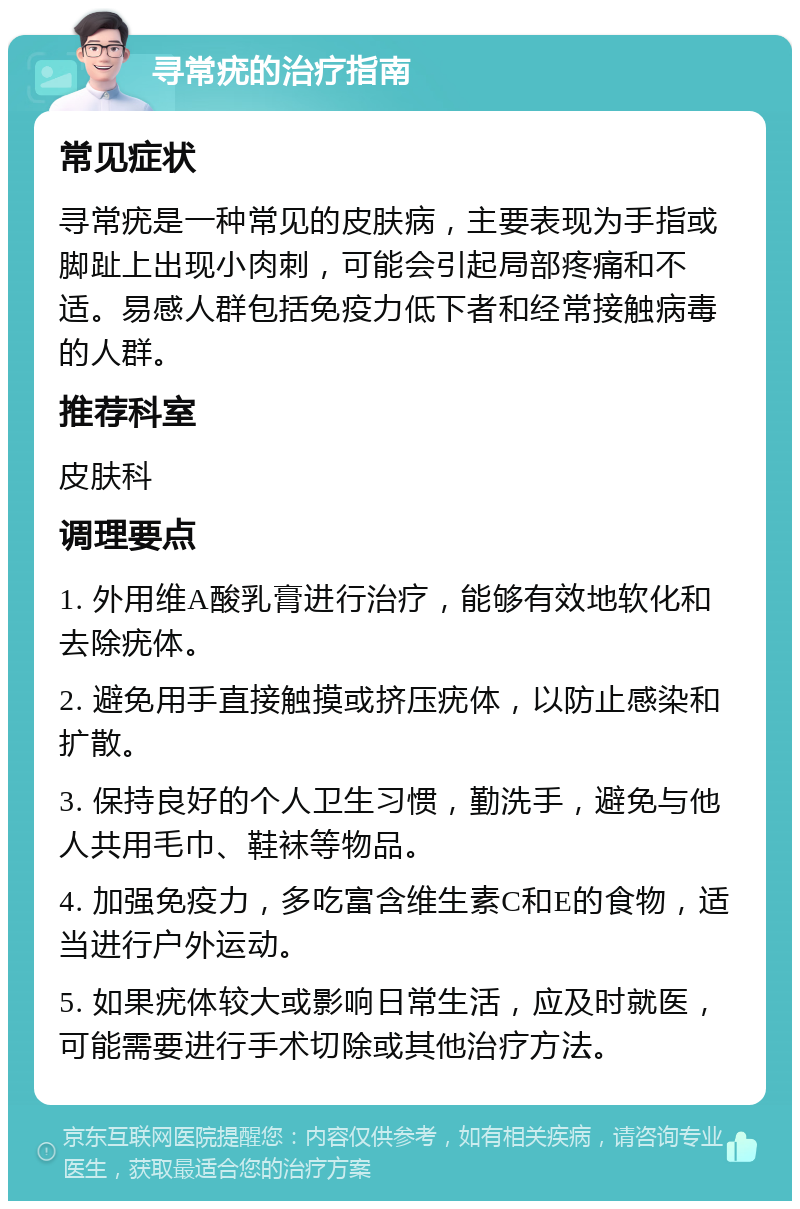 寻常疣的治疗指南 常见症状 寻常疣是一种常见的皮肤病，主要表现为手指或脚趾上出现小肉刺，可能会引起局部疼痛和不适。易感人群包括免疫力低下者和经常接触病毒的人群。 推荐科室 皮肤科 调理要点 1. 外用维A酸乳膏进行治疗，能够有效地软化和去除疣体。 2. 避免用手直接触摸或挤压疣体，以防止感染和扩散。 3. 保持良好的个人卫生习惯，勤洗手，避免与他人共用毛巾、鞋袜等物品。 4. 加强免疫力，多吃富含维生素C和E的食物，适当进行户外运动。 5. 如果疣体较大或影响日常生活，应及时就医，可能需要进行手术切除或其他治疗方法。