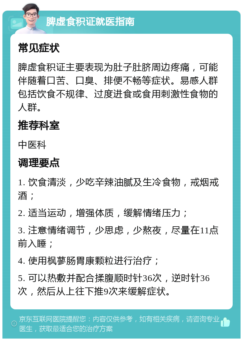 脾虚食积证就医指南 常见症状 脾虚食积证主要表现为肚子肚脐周边疼痛，可能伴随着口苦、口臭、排便不畅等症状。易感人群包括饮食不规律、过度进食或食用刺激性食物的人群。 推荐科室 中医科 调理要点 1. 饮食清淡，少吃辛辣油腻及生冷食物，戒烟戒酒； 2. 适当运动，增强体质，缓解情绪压力； 3. 注意情绪调节，少思虑，少熬夜，尽量在11点前入睡； 4. 使用枫蓼肠胃康颗粒进行治疗； 5. 可以热敷并配合揉腹顺时针36次，逆时针36次，然后从上往下推9次来缓解症状。