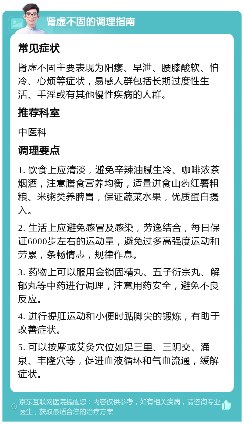 肾虚不固的调理指南 常见症状 肾虚不固主要表现为阳痿、早泄、腰膝酸软、怕冷、心烦等症状，易感人群包括长期过度性生活、手淫或有其他慢性疾病的人群。 推荐科室 中医科 调理要点 1. 饮食上应清淡，避免辛辣油腻生冷、咖啡浓茶烟酒，注意膳食营养均衡，适量进食山药红薯粗粮、米粥类养脾胃，保证蔬菜水果，优质蛋白摄入。 2. 生活上应避免感冒及感染，劳逸结合，每日保证6000步左右的运动量，避免过多高强度运动和劳累，条畅情志，规律作息。 3. 药物上可以服用金锁固精丸、五子衍宗丸、解郁丸等中药进行调理，注意用药安全，避免不良反应。 4. 进行提肛运动和小便时踮脚尖的锻炼，有助于改善症状。 5. 可以按摩或艾灸穴位如足三里、三阴交、涌泉、丰隆穴等，促进血液循环和气血流通，缓解症状。