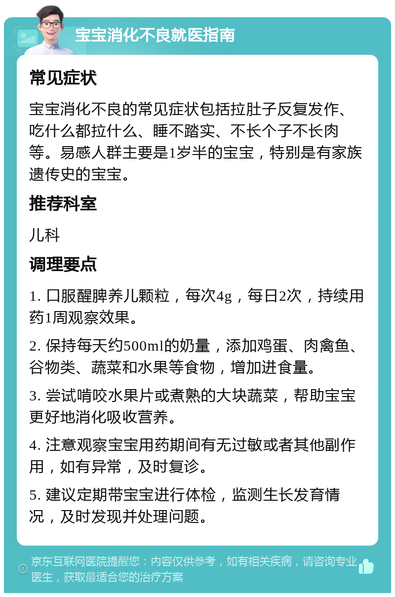 宝宝消化不良就医指南 常见症状 宝宝消化不良的常见症状包括拉肚子反复发作、吃什么都拉什么、睡不踏实、不长个子不长肉等。易感人群主要是1岁半的宝宝，特别是有家族遗传史的宝宝。 推荐科室 儿科 调理要点 1. 口服醒脾养儿颗粒，每次4g，每日2次，持续用药1周观察效果。 2. 保持每天约500ml的奶量，添加鸡蛋、肉禽鱼、谷物类、蔬菜和水果等食物，增加进食量。 3. 尝试啃咬水果片或煮熟的大块蔬菜，帮助宝宝更好地消化吸收营养。 4. 注意观察宝宝用药期间有无过敏或者其他副作用，如有异常，及时复诊。 5. 建议定期带宝宝进行体检，监测生长发育情况，及时发现并处理问题。