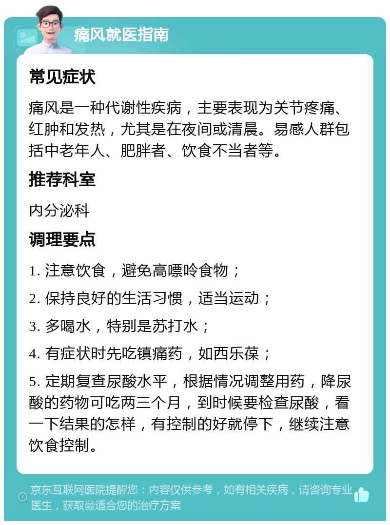 痛风就医指南 常见症状 痛风是一种代谢性疾病，主要表现为关节疼痛、红肿和发热，尤其是在夜间或清晨。易感人群包括中老年人、肥胖者、饮食不当者等。 推荐科室 内分泌科 调理要点 1. 注意饮食，避免高嘌呤食物； 2. 保持良好的生活习惯，适当运动； 3. 多喝水，特别是苏打水； 4. 有症状时先吃镇痛药，如西乐葆； 5. 定期复查尿酸水平，根据情况调整用药，降尿酸的药物可吃两三个月，到时候要检查尿酸，看一下结果的怎样，有控制的好就停下，继续注意饮食控制。