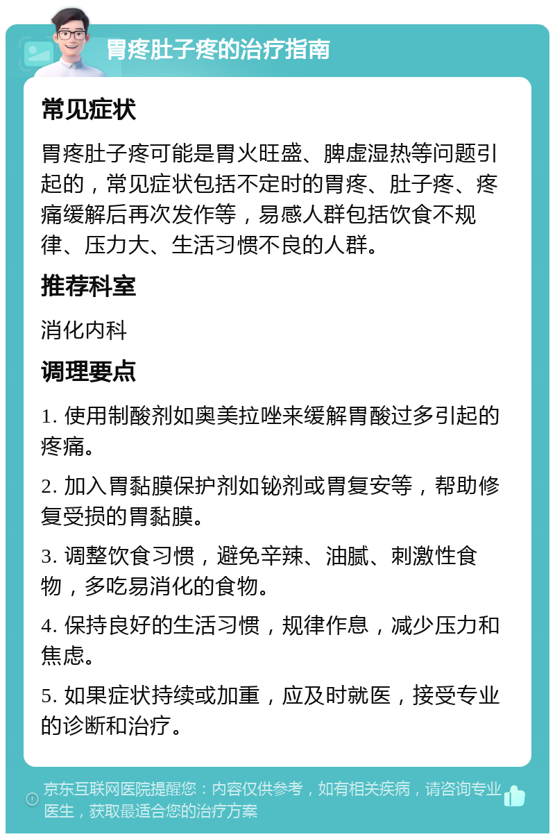 胃疼肚子疼的治疗指南 常见症状 胃疼肚子疼可能是胃火旺盛、脾虚湿热等问题引起的，常见症状包括不定时的胃疼、肚子疼、疼痛缓解后再次发作等，易感人群包括饮食不规律、压力大、生活习惯不良的人群。 推荐科室 消化内科 调理要点 1. 使用制酸剂如奥美拉唑来缓解胃酸过多引起的疼痛。 2. 加入胃黏膜保护剂如铋剂或胃复安等，帮助修复受损的胃黏膜。 3. 调整饮食习惯，避免辛辣、油腻、刺激性食物，多吃易消化的食物。 4. 保持良好的生活习惯，规律作息，减少压力和焦虑。 5. 如果症状持续或加重，应及时就医，接受专业的诊断和治疗。