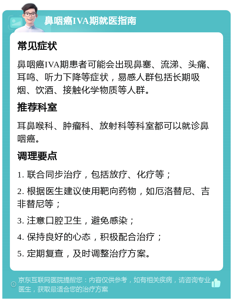 鼻咽癌IVA期就医指南 常见症状 鼻咽癌IVA期患者可能会出现鼻塞、流涕、头痛、耳鸣、听力下降等症状，易感人群包括长期吸烟、饮酒、接触化学物质等人群。 推荐科室 耳鼻喉科、肿瘤科、放射科等科室都可以就诊鼻咽癌。 调理要点 1. 联合同步治疗，包括放疗、化疗等； 2. 根据医生建议使用靶向药物，如厄洛替尼、吉非替尼等； 3. 注意口腔卫生，避免感染； 4. 保持良好的心态，积极配合治疗； 5. 定期复查，及时调整治疗方案。