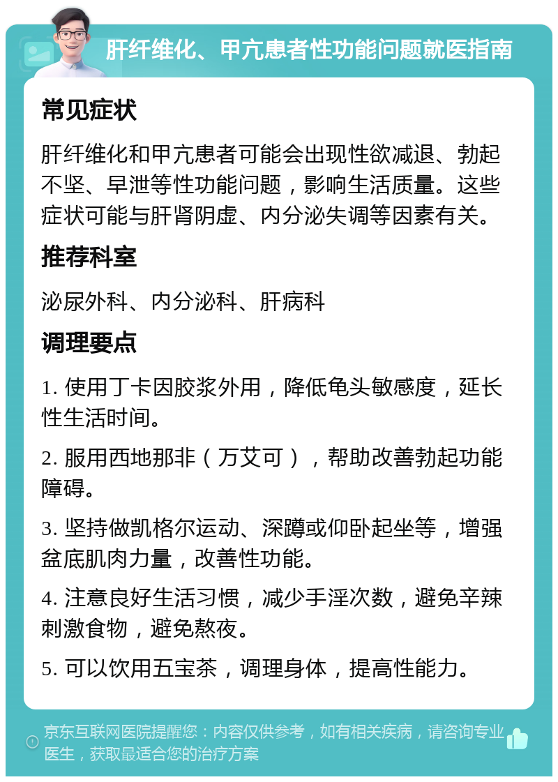 肝纤维化、甲亢患者性功能问题就医指南 常见症状 肝纤维化和甲亢患者可能会出现性欲减退、勃起不坚、早泄等性功能问题，影响生活质量。这些症状可能与肝肾阴虚、内分泌失调等因素有关。 推荐科室 泌尿外科、内分泌科、肝病科 调理要点 1. 使用丁卡因胶浆外用，降低龟头敏感度，延长性生活时间。 2. 服用西地那非（万艾可），帮助改善勃起功能障碍。 3. 坚持做凯格尔运动、深蹲或仰卧起坐等，增强盆底肌肉力量，改善性功能。 4. 注意良好生活习惯，减少手淫次数，避免辛辣刺激食物，避免熬夜。 5. 可以饮用五宝茶，调理身体，提高性能力。