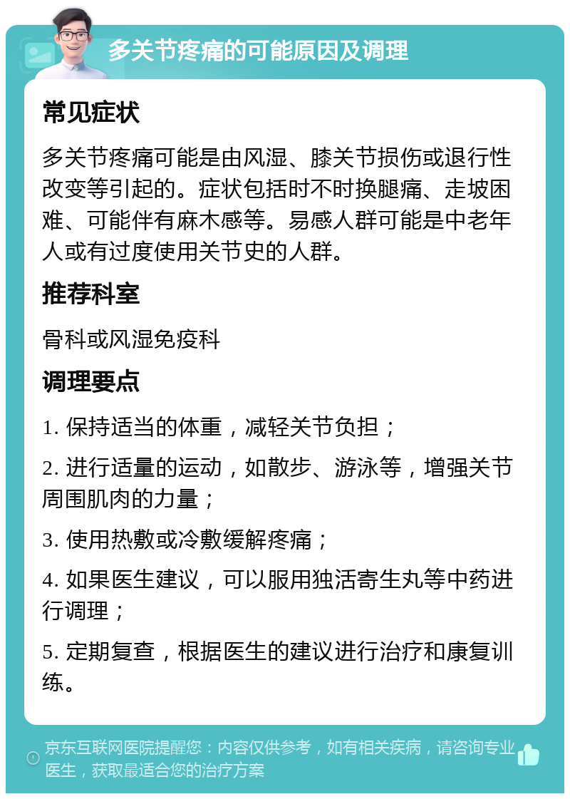 多关节疼痛的可能原因及调理 常见症状 多关节疼痛可能是由风湿、膝关节损伤或退行性改变等引起的。症状包括时不时换腿痛、走坡困难、可能伴有麻木感等。易感人群可能是中老年人或有过度使用关节史的人群。 推荐科室 骨科或风湿免疫科 调理要点 1. 保持适当的体重，减轻关节负担； 2. 进行适量的运动，如散步、游泳等，增强关节周围肌肉的力量； 3. 使用热敷或冷敷缓解疼痛； 4. 如果医生建议，可以服用独活寄生丸等中药进行调理； 5. 定期复查，根据医生的建议进行治疗和康复训练。