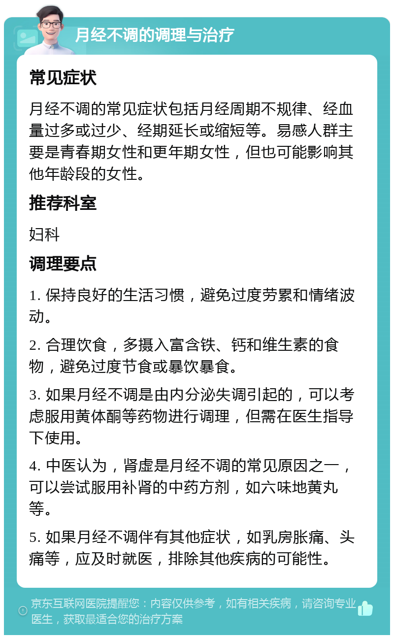 月经不调的调理与治疗 常见症状 月经不调的常见症状包括月经周期不规律、经血量过多或过少、经期延长或缩短等。易感人群主要是青春期女性和更年期女性，但也可能影响其他年龄段的女性。 推荐科室 妇科 调理要点 1. 保持良好的生活习惯，避免过度劳累和情绪波动。 2. 合理饮食，多摄入富含铁、钙和维生素的食物，避免过度节食或暴饮暴食。 3. 如果月经不调是由内分泌失调引起的，可以考虑服用黄体酮等药物进行调理，但需在医生指导下使用。 4. 中医认为，肾虚是月经不调的常见原因之一，可以尝试服用补肾的中药方剂，如六味地黄丸等。 5. 如果月经不调伴有其他症状，如乳房胀痛、头痛等，应及时就医，排除其他疾病的可能性。