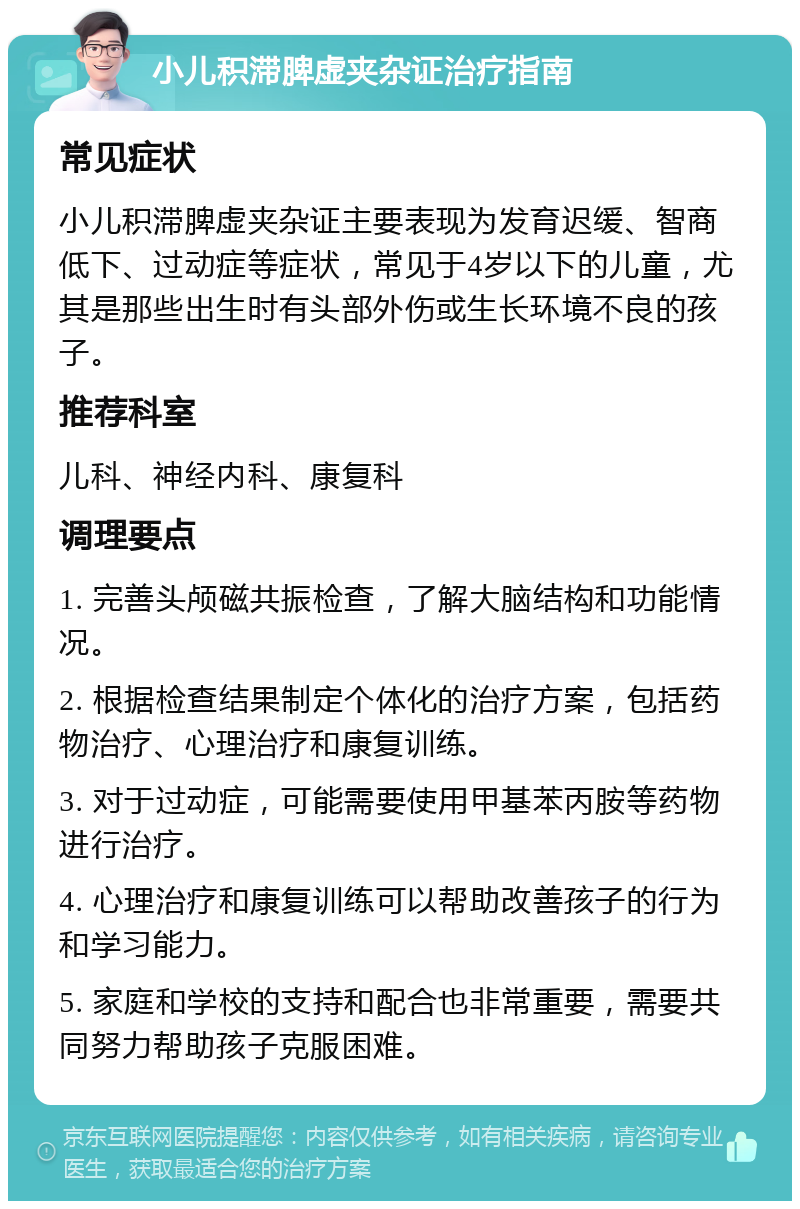 小儿积滞脾虚夹杂证治疗指南 常见症状 小儿积滞脾虚夹杂证主要表现为发育迟缓、智商低下、过动症等症状，常见于4岁以下的儿童，尤其是那些出生时有头部外伤或生长环境不良的孩子。 推荐科室 儿科、神经内科、康复科 调理要点 1. 完善头颅磁共振检查，了解大脑结构和功能情况。 2. 根据检查结果制定个体化的治疗方案，包括药物治疗、心理治疗和康复训练。 3. 对于过动症，可能需要使用甲基苯丙胺等药物进行治疗。 4. 心理治疗和康复训练可以帮助改善孩子的行为和学习能力。 5. 家庭和学校的支持和配合也非常重要，需要共同努力帮助孩子克服困难。