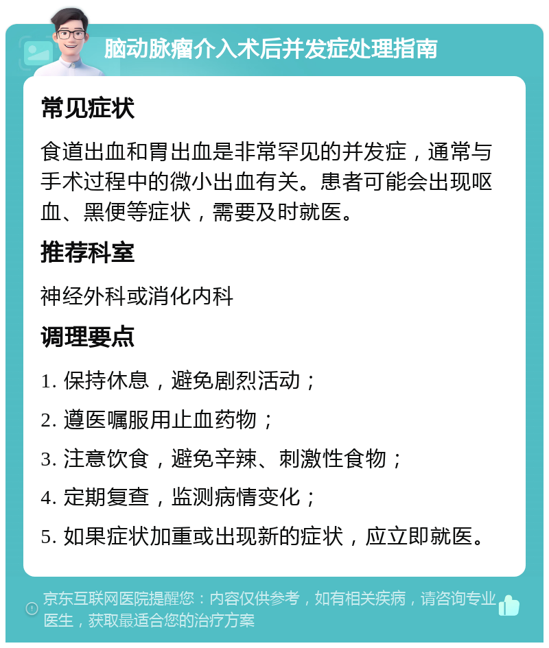 脑动脉瘤介入术后并发症处理指南 常见症状 食道出血和胃出血是非常罕见的并发症，通常与手术过程中的微小出血有关。患者可能会出现呕血、黑便等症状，需要及时就医。 推荐科室 神经外科或消化内科 调理要点 1. 保持休息，避免剧烈活动； 2. 遵医嘱服用止血药物； 3. 注意饮食，避免辛辣、刺激性食物； 4. 定期复查，监测病情变化； 5. 如果症状加重或出现新的症状，应立即就医。