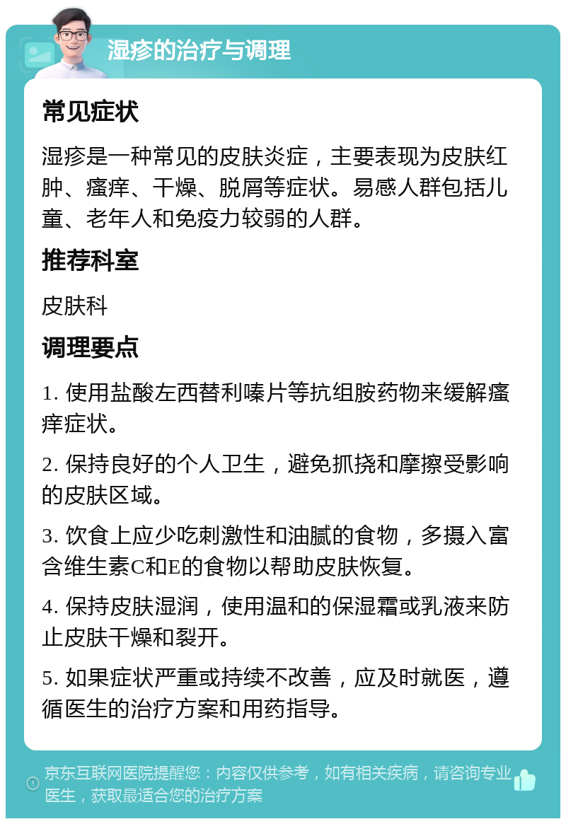 湿疹的治疗与调理 常见症状 湿疹是一种常见的皮肤炎症，主要表现为皮肤红肿、瘙痒、干燥、脱屑等症状。易感人群包括儿童、老年人和免疫力较弱的人群。 推荐科室 皮肤科 调理要点 1. 使用盐酸左西替利嗪片等抗组胺药物来缓解瘙痒症状。 2. 保持良好的个人卫生，避免抓挠和摩擦受影响的皮肤区域。 3. 饮食上应少吃刺激性和油腻的食物，多摄入富含维生素C和E的食物以帮助皮肤恢复。 4. 保持皮肤湿润，使用温和的保湿霜或乳液来防止皮肤干燥和裂开。 5. 如果症状严重或持续不改善，应及时就医，遵循医生的治疗方案和用药指导。