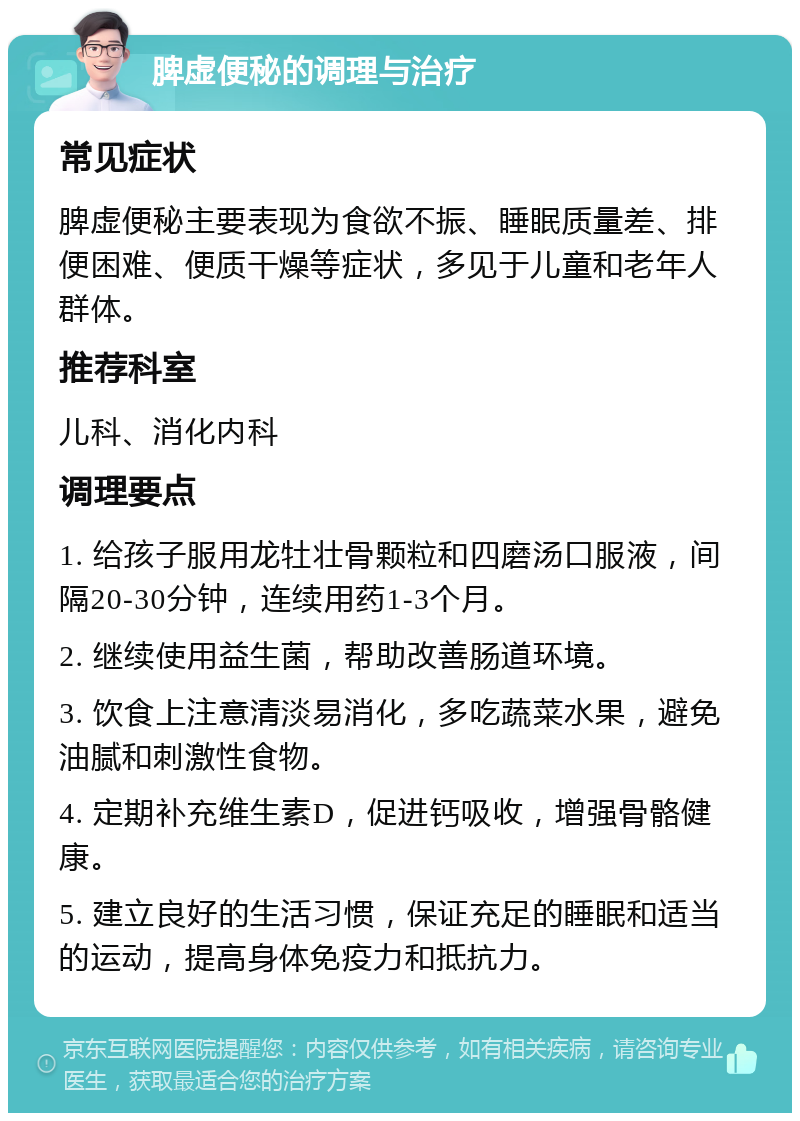 脾虚便秘的调理与治疗 常见症状 脾虚便秘主要表现为食欲不振、睡眠质量差、排便困难、便质干燥等症状，多见于儿童和老年人群体。 推荐科室 儿科、消化内科 调理要点 1. 给孩子服用龙牡壮骨颗粒和四磨汤口服液，间隔20-30分钟，连续用药1-3个月。 2. 继续使用益生菌，帮助改善肠道环境。 3. 饮食上注意清淡易消化，多吃蔬菜水果，避免油腻和刺激性食物。 4. 定期补充维生素D，促进钙吸收，增强骨骼健康。 5. 建立良好的生活习惯，保证充足的睡眠和适当的运动，提高身体免疫力和抵抗力。