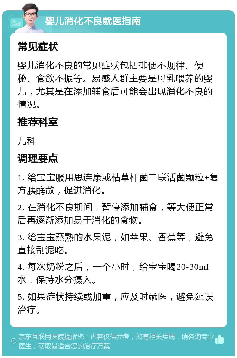 婴儿消化不良就医指南 常见症状 婴儿消化不良的常见症状包括排便不规律、便秘、食欲不振等。易感人群主要是母乳喂养的婴儿，尤其是在添加辅食后可能会出现消化不良的情况。 推荐科室 儿科 调理要点 1. 给宝宝服用思连康或枯草杆菌二联活菌颗粒+复方胰酶散，促进消化。 2. 在消化不良期间，暂停添加辅食，等大便正常后再逐渐添加易于消化的食物。 3. 给宝宝蒸熟的水果泥，如苹果、香蕉等，避免直接刮泥吃。 4. 每次奶粉之后，一个小时，给宝宝喝20-30ml水，保持水分摄入。 5. 如果症状持续或加重，应及时就医，避免延误治疗。