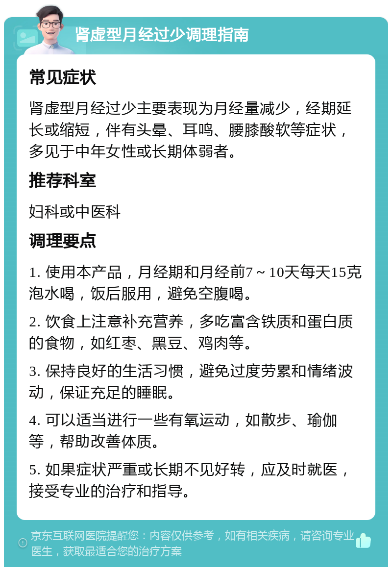 肾虚型月经过少调理指南 常见症状 肾虚型月经过少主要表现为月经量减少，经期延长或缩短，伴有头晕、耳鸣、腰膝酸软等症状，多见于中年女性或长期体弱者。 推荐科室 妇科或中医科 调理要点 1. 使用本产品，月经期和月经前7～10天每天15克泡水喝，饭后服用，避免空腹喝。 2. 饮食上注意补充营养，多吃富含铁质和蛋白质的食物，如红枣、黑豆、鸡肉等。 3. 保持良好的生活习惯，避免过度劳累和情绪波动，保证充足的睡眠。 4. 可以适当进行一些有氧运动，如散步、瑜伽等，帮助改善体质。 5. 如果症状严重或长期不见好转，应及时就医，接受专业的治疗和指导。