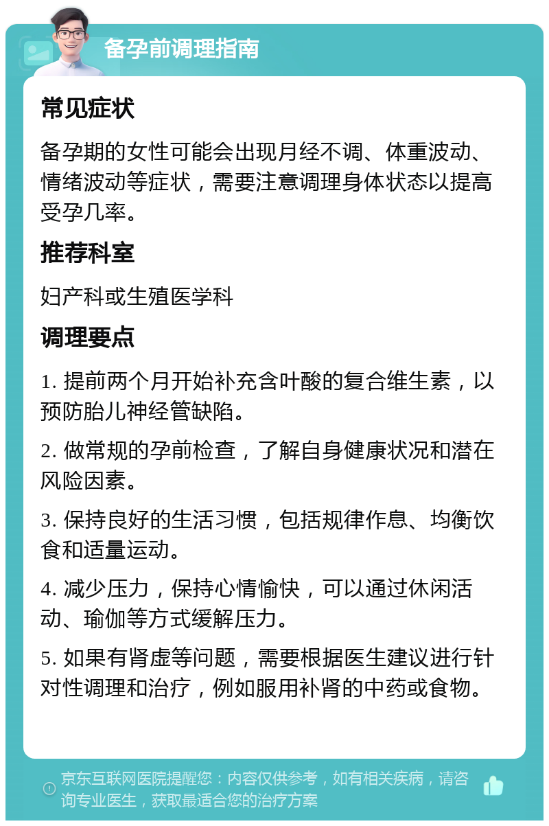 备孕前调理指南 常见症状 备孕期的女性可能会出现月经不调、体重波动、情绪波动等症状，需要注意调理身体状态以提高受孕几率。 推荐科室 妇产科或生殖医学科 调理要点 1. 提前两个月开始补充含叶酸的复合维生素，以预防胎儿神经管缺陷。 2. 做常规的孕前检查，了解自身健康状况和潜在风险因素。 3. 保持良好的生活习惯，包括规律作息、均衡饮食和适量运动。 4. 减少压力，保持心情愉快，可以通过休闲活动、瑜伽等方式缓解压力。 5. 如果有肾虚等问题，需要根据医生建议进行针对性调理和治疗，例如服用补肾的中药或食物。