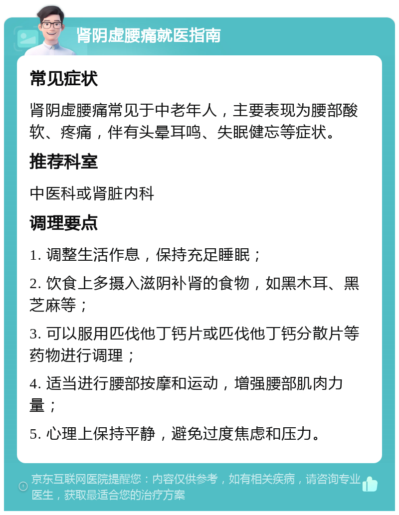 肾阴虚腰痛就医指南 常见症状 肾阴虚腰痛常见于中老年人，主要表现为腰部酸软、疼痛，伴有头晕耳鸣、失眠健忘等症状。 推荐科室 中医科或肾脏内科 调理要点 1. 调整生活作息，保持充足睡眠； 2. 饮食上多摄入滋阴补肾的食物，如黑木耳、黑芝麻等； 3. 可以服用匹伐他丁钙片或匹伐他丁钙分散片等药物进行调理； 4. 适当进行腰部按摩和运动，增强腰部肌肉力量； 5. 心理上保持平静，避免过度焦虑和压力。