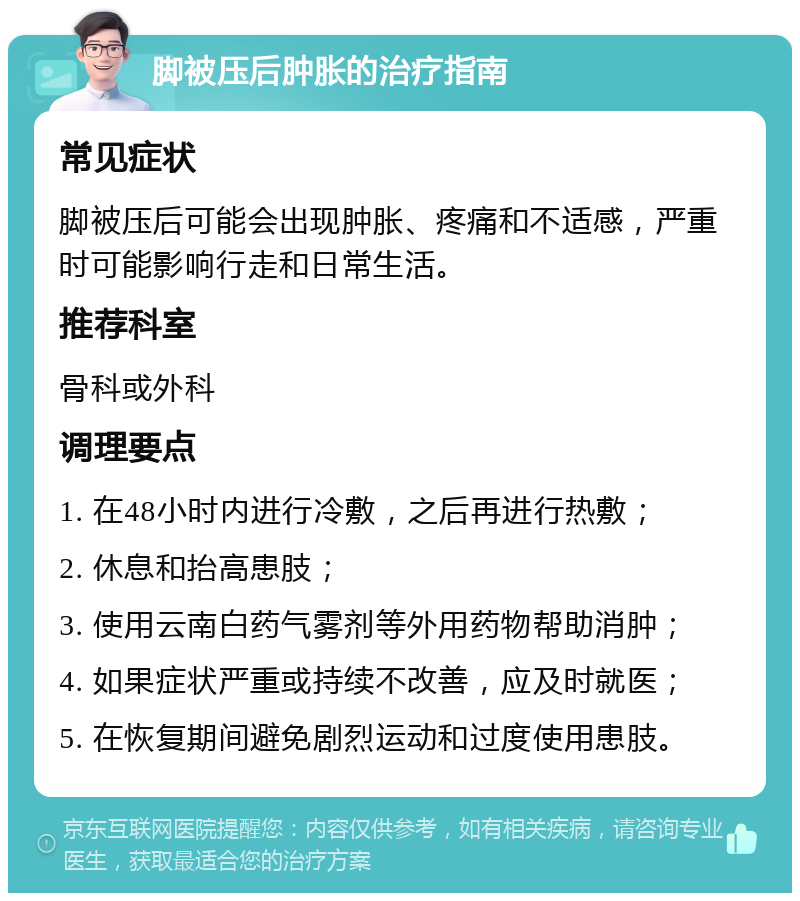 脚被压后肿胀的治疗指南 常见症状 脚被压后可能会出现肿胀、疼痛和不适感，严重时可能影响行走和日常生活。 推荐科室 骨科或外科 调理要点 1. 在48小时内进行冷敷，之后再进行热敷； 2. 休息和抬高患肢； 3. 使用云南白药气雾剂等外用药物帮助消肿； 4. 如果症状严重或持续不改善，应及时就医； 5. 在恢复期间避免剧烈运动和过度使用患肢。