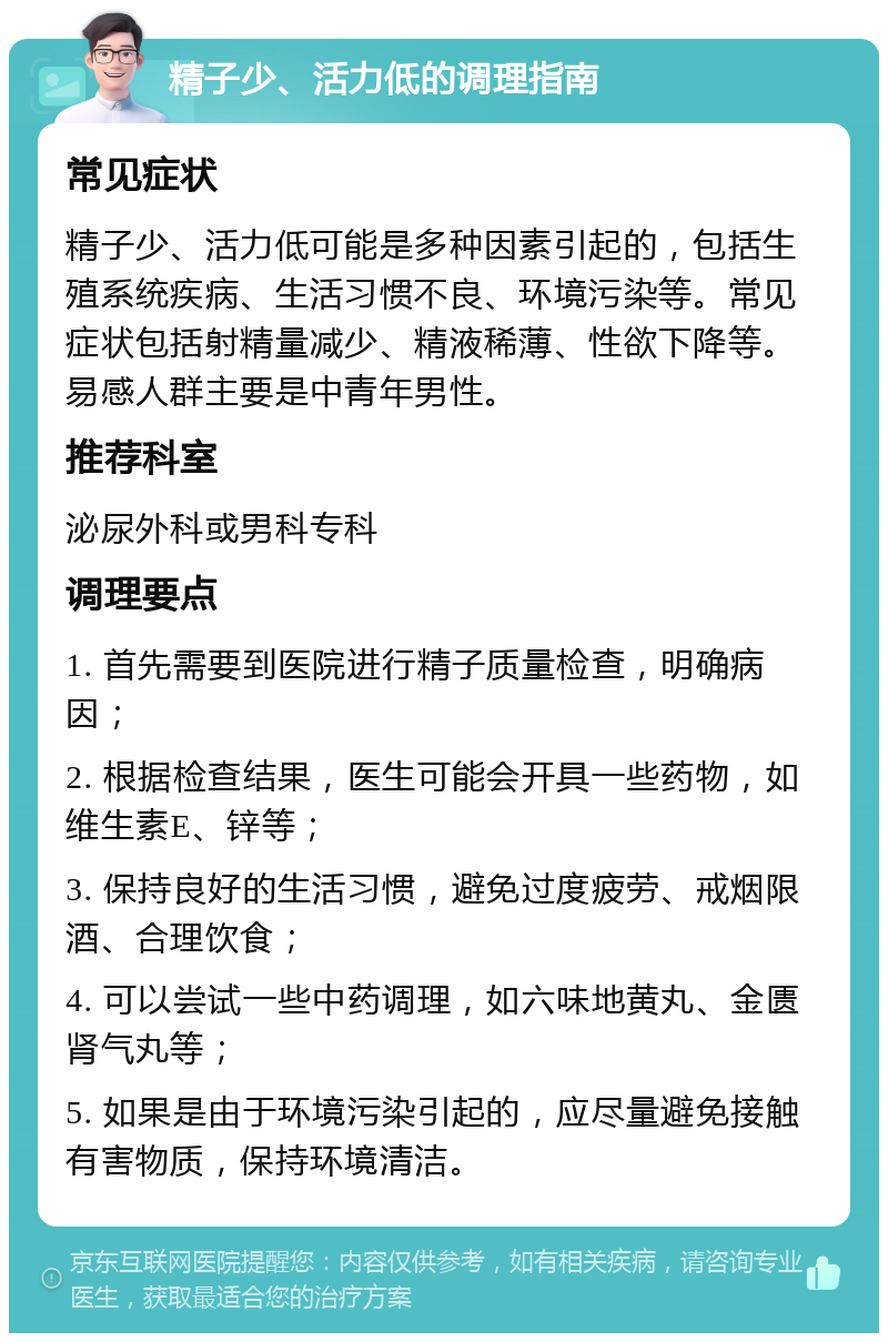 精子少、活力低的调理指南 常见症状 精子少、活力低可能是多种因素引起的，包括生殖系统疾病、生活习惯不良、环境污染等。常见症状包括射精量减少、精液稀薄、性欲下降等。易感人群主要是中青年男性。 推荐科室 泌尿外科或男科专科 调理要点 1. 首先需要到医院进行精子质量检查，明确病因； 2. 根据检查结果，医生可能会开具一些药物，如维生素E、锌等； 3. 保持良好的生活习惯，避免过度疲劳、戒烟限酒、合理饮食； 4. 可以尝试一些中药调理，如六味地黄丸、金匮肾气丸等； 5. 如果是由于环境污染引起的，应尽量避免接触有害物质，保持环境清洁。