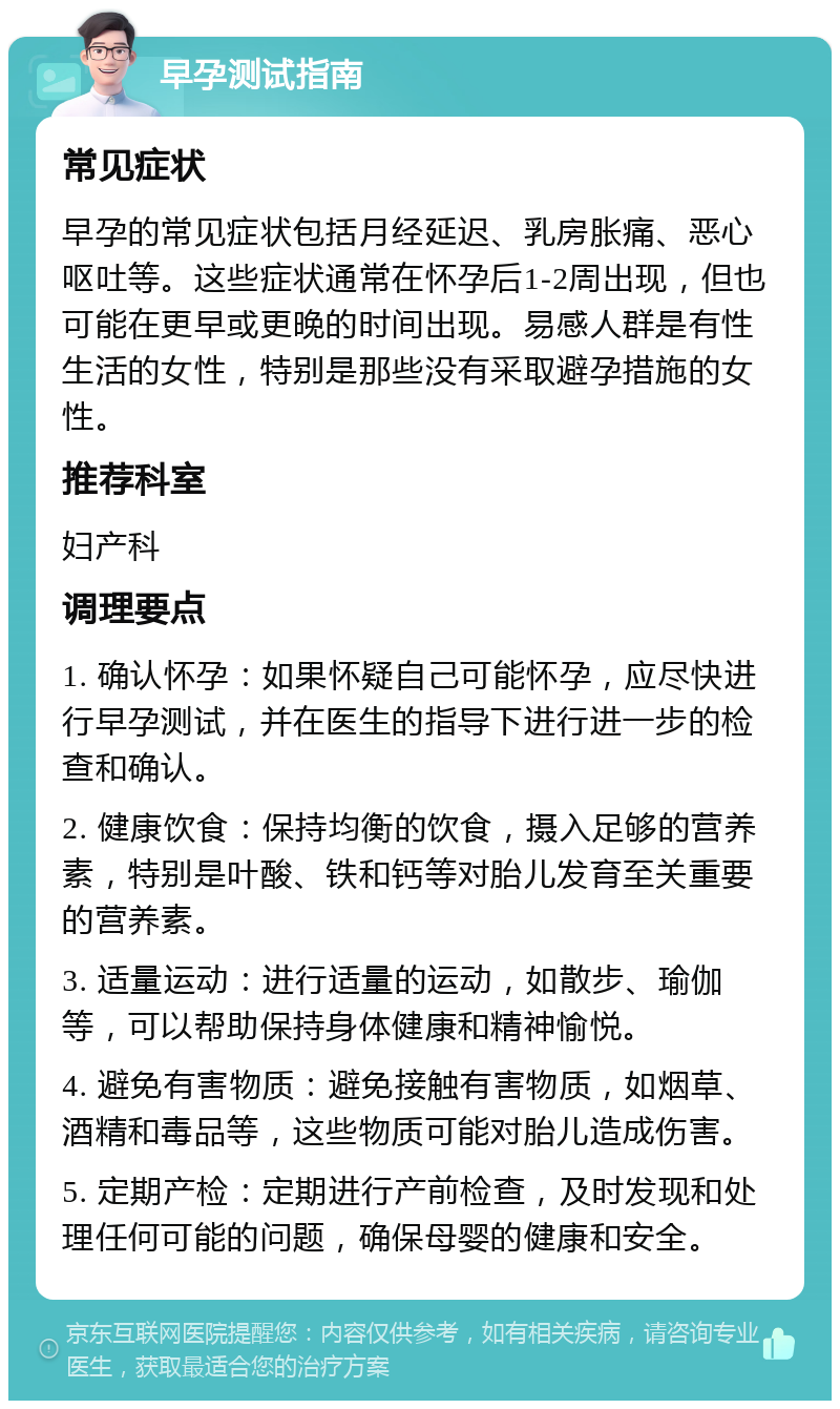 早孕测试指南 常见症状 早孕的常见症状包括月经延迟、乳房胀痛、恶心呕吐等。这些症状通常在怀孕后1-2周出现，但也可能在更早或更晚的时间出现。易感人群是有性生活的女性，特别是那些没有采取避孕措施的女性。 推荐科室 妇产科 调理要点 1. 确认怀孕：如果怀疑自己可能怀孕，应尽快进行早孕测试，并在医生的指导下进行进一步的检查和确认。 2. 健康饮食：保持均衡的饮食，摄入足够的营养素，特别是叶酸、铁和钙等对胎儿发育至关重要的营养素。 3. 适量运动：进行适量的运动，如散步、瑜伽等，可以帮助保持身体健康和精神愉悦。 4. 避免有害物质：避免接触有害物质，如烟草、酒精和毒品等，这些物质可能对胎儿造成伤害。 5. 定期产检：定期进行产前检查，及时发现和处理任何可能的问题，确保母婴的健康和安全。