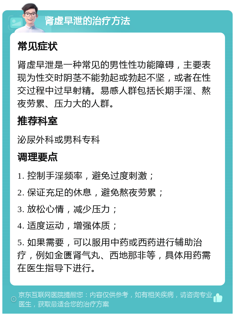 肾虚早泄的治疗方法 常见症状 肾虚早泄是一种常见的男性性功能障碍，主要表现为性交时阴茎不能勃起或勃起不坚，或者在性交过程中过早射精。易感人群包括长期手淫、熬夜劳累、压力大的人群。 推荐科室 泌尿外科或男科专科 调理要点 1. 控制手淫频率，避免过度刺激； 2. 保证充足的休息，避免熬夜劳累； 3. 放松心情，减少压力； 4. 适度运动，增强体质； 5. 如果需要，可以服用中药或西药进行辅助治疗，例如金匮肾气丸、西地那非等，具体用药需在医生指导下进行。