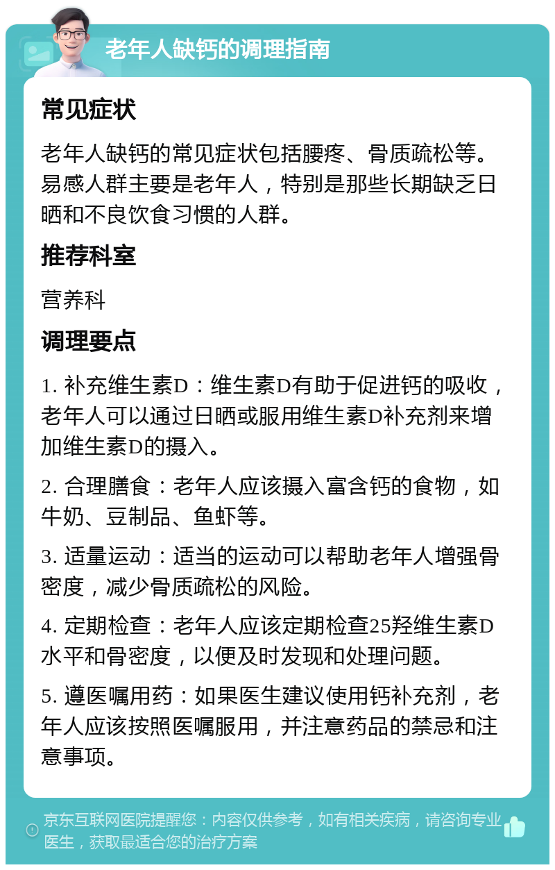 老年人缺钙的调理指南 常见症状 老年人缺钙的常见症状包括腰疼、骨质疏松等。易感人群主要是老年人，特别是那些长期缺乏日晒和不良饮食习惯的人群。 推荐科室 营养科 调理要点 1. 补充维生素D：维生素D有助于促进钙的吸收，老年人可以通过日晒或服用维生素D补充剂来增加维生素D的摄入。 2. 合理膳食：老年人应该摄入富含钙的食物，如牛奶、豆制品、鱼虾等。 3. 适量运动：适当的运动可以帮助老年人增强骨密度，减少骨质疏松的风险。 4. 定期检查：老年人应该定期检查25羟维生素D水平和骨密度，以便及时发现和处理问题。 5. 遵医嘱用药：如果医生建议使用钙补充剂，老年人应该按照医嘱服用，并注意药品的禁忌和注意事项。