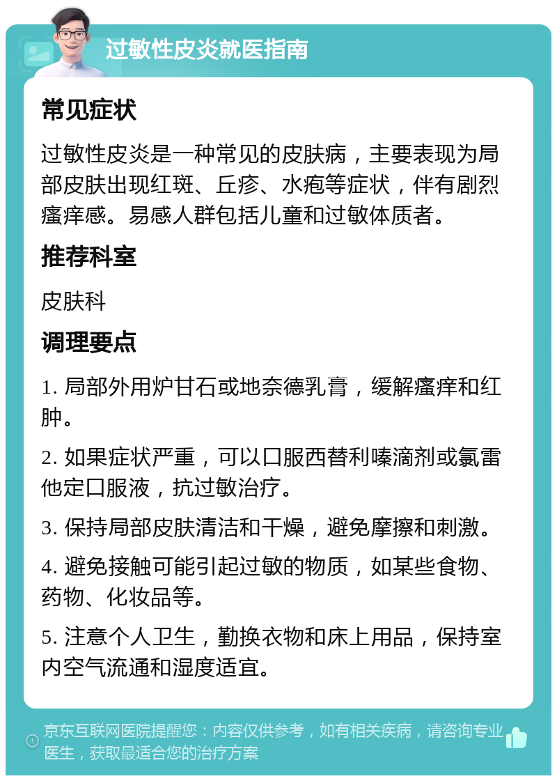 过敏性皮炎就医指南 常见症状 过敏性皮炎是一种常见的皮肤病，主要表现为局部皮肤出现红斑、丘疹、水疱等症状，伴有剧烈瘙痒感。易感人群包括儿童和过敏体质者。 推荐科室 皮肤科 调理要点 1. 局部外用炉甘石或地奈德乳膏，缓解瘙痒和红肿。 2. 如果症状严重，可以口服西替利嗪滴剂或氯雷他定口服液，抗过敏治疗。 3. 保持局部皮肤清洁和干燥，避免摩擦和刺激。 4. 避免接触可能引起过敏的物质，如某些食物、药物、化妆品等。 5. 注意个人卫生，勤换衣物和床上用品，保持室内空气流通和湿度适宜。