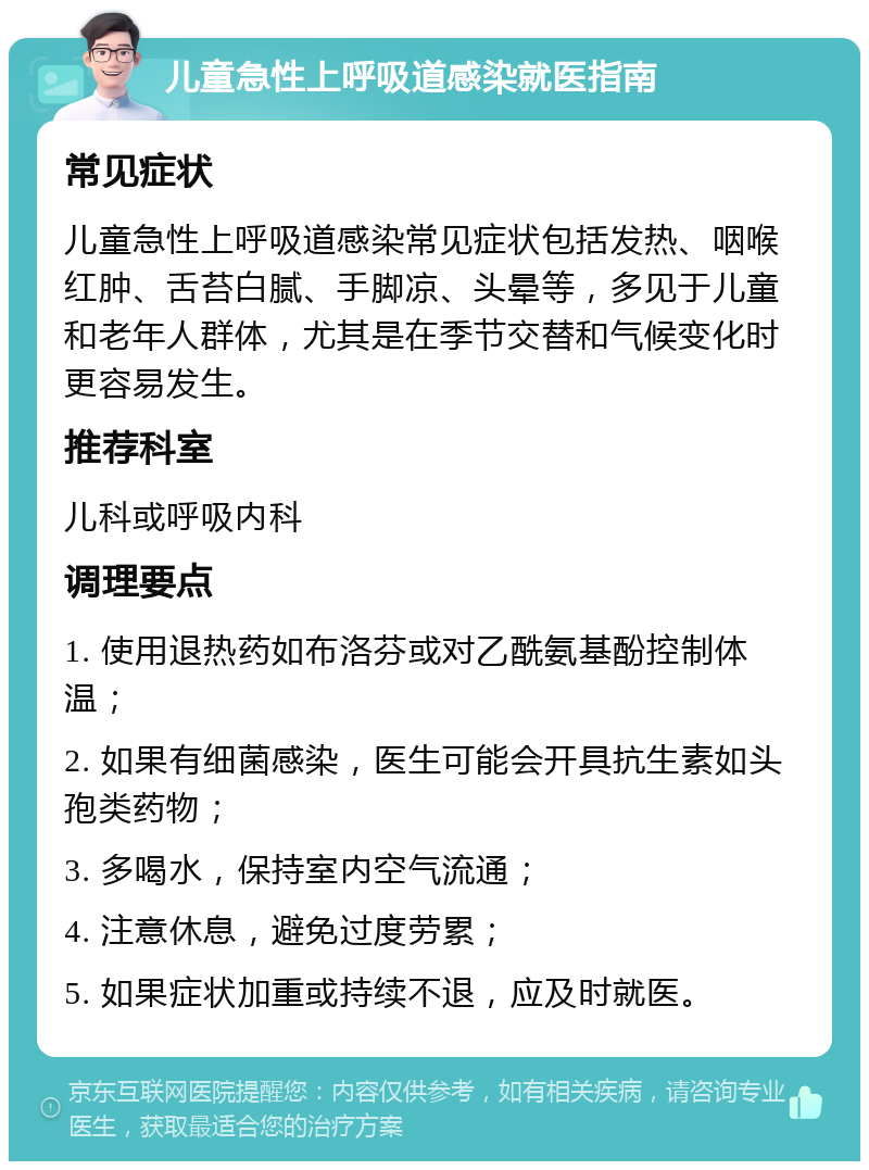 儿童急性上呼吸道感染就医指南 常见症状 儿童急性上呼吸道感染常见症状包括发热、咽喉红肿、舌苔白腻、手脚凉、头晕等，多见于儿童和老年人群体，尤其是在季节交替和气候变化时更容易发生。 推荐科室 儿科或呼吸内科 调理要点 1. 使用退热药如布洛芬或对乙酰氨基酚控制体温； 2. 如果有细菌感染，医生可能会开具抗生素如头孢类药物； 3. 多喝水，保持室内空气流通； 4. 注意休息，避免过度劳累； 5. 如果症状加重或持续不退，应及时就医。