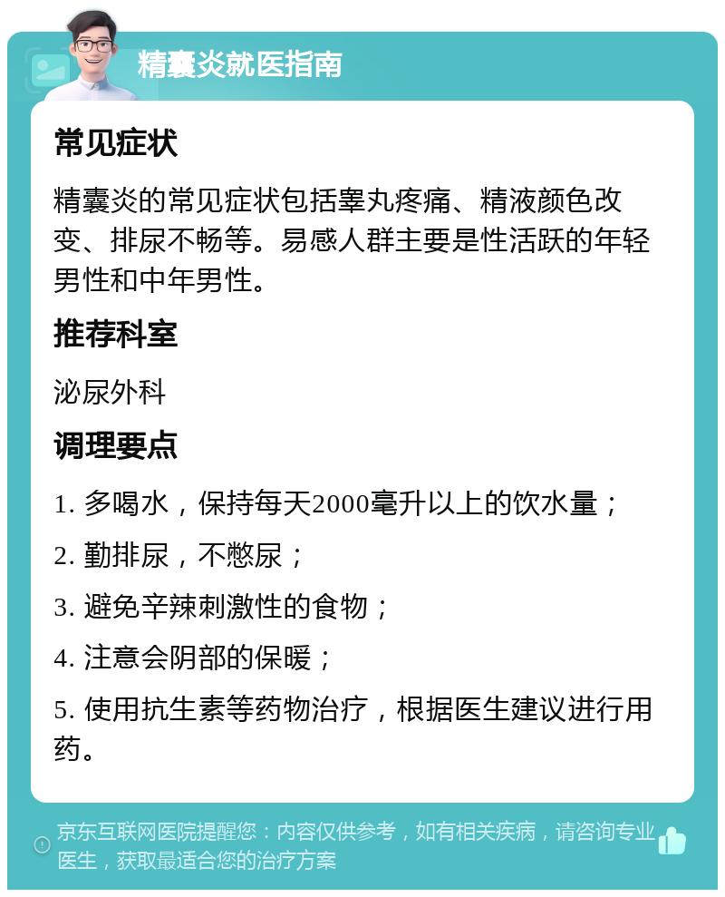 精囊炎就医指南 常见症状 精囊炎的常见症状包括睾丸疼痛、精液颜色改变、排尿不畅等。易感人群主要是性活跃的年轻男性和中年男性。 推荐科室 泌尿外科 调理要点 1. 多喝水，保持每天2000毫升以上的饮水量； 2. 勤排尿，不憋尿； 3. 避免辛辣刺激性的食物； 4. 注意会阴部的保暖； 5. 使用抗生素等药物治疗，根据医生建议进行用药。