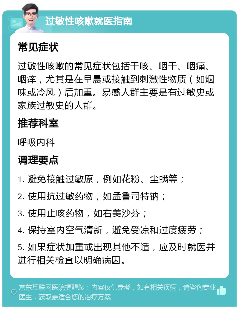 过敏性咳嗽就医指南 常见症状 过敏性咳嗽的常见症状包括干咳、咽干、咽痛、咽痒，尤其是在早晨或接触到刺激性物质（如烟味或冷风）后加重。易感人群主要是有过敏史或家族过敏史的人群。 推荐科室 呼吸内科 调理要点 1. 避免接触过敏原，例如花粉、尘螨等； 2. 使用抗过敏药物，如孟鲁司特钠； 3. 使用止咳药物，如右美沙芬； 4. 保持室内空气清新，避免受凉和过度疲劳； 5. 如果症状加重或出现其他不适，应及时就医并进行相关检查以明确病因。