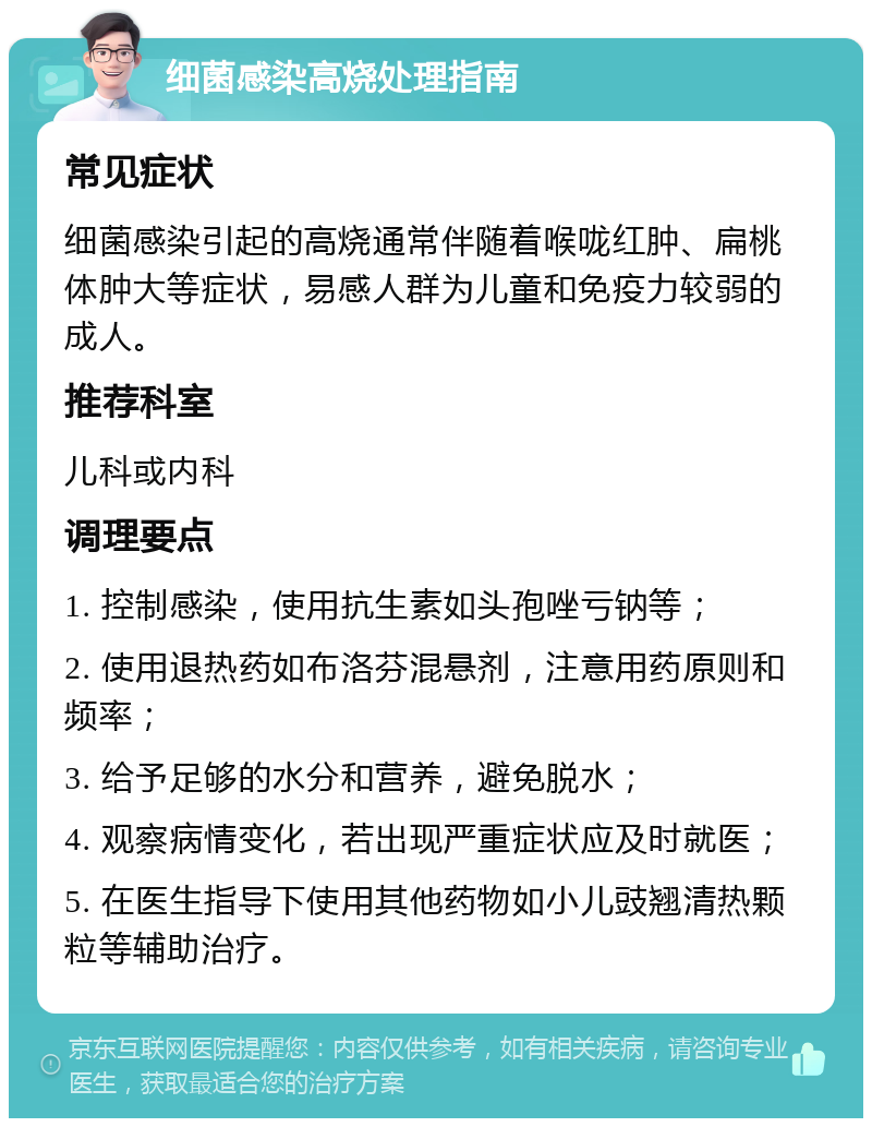 细菌感染高烧处理指南 常见症状 细菌感染引起的高烧通常伴随着喉咙红肿、扁桃体肿大等症状，易感人群为儿童和免疫力较弱的成人。 推荐科室 儿科或内科 调理要点 1. 控制感染，使用抗生素如头孢唑亏钠等； 2. 使用退热药如布洛芬混悬剂，注意用药原则和频率； 3. 给予足够的水分和营养，避免脱水； 4. 观察病情变化，若出现严重症状应及时就医； 5. 在医生指导下使用其他药物如小儿豉翘清热颗粒等辅助治疗。