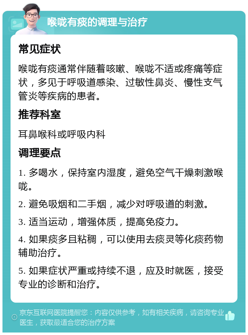 喉咙有痰的调理与治疗 常见症状 喉咙有痰通常伴随着咳嗽、喉咙不适或疼痛等症状，多见于呼吸道感染、过敏性鼻炎、慢性支气管炎等疾病的患者。 推荐科室 耳鼻喉科或呼吸内科 调理要点 1. 多喝水，保持室内湿度，避免空气干燥刺激喉咙。 2. 避免吸烟和二手烟，减少对呼吸道的刺激。 3. 适当运动，增强体质，提高免疫力。 4. 如果痰多且粘稠，可以使用去痰灵等化痰药物辅助治疗。 5. 如果症状严重或持续不退，应及时就医，接受专业的诊断和治疗。