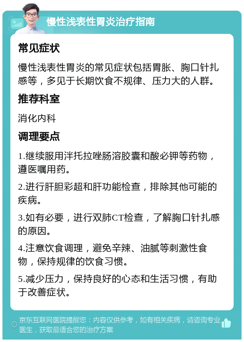 慢性浅表性胃炎治疗指南 常见症状 慢性浅表性胃炎的常见症状包括胃胀、胸口针扎感等，多见于长期饮食不规律、压力大的人群。 推荐科室 消化内科 调理要点 1.继续服用泮托拉唑肠溶胶囊和酸必钾等药物，遵医嘱用药。 2.进行肝胆彩超和肝功能检查，排除其他可能的疾病。 3.如有必要，进行双肺CT检查，了解胸口针扎感的原因。 4.注意饮食调理，避免辛辣、油腻等刺激性食物，保持规律的饮食习惯。 5.减少压力，保持良好的心态和生活习惯，有助于改善症状。