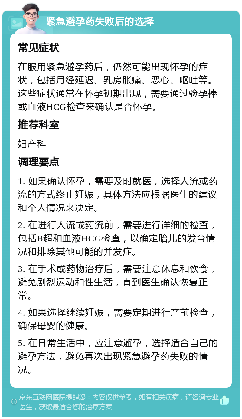 紧急避孕药失败后的选择 常见症状 在服用紧急避孕药后，仍然可能出现怀孕的症状，包括月经延迟、乳房胀痛、恶心、呕吐等。这些症状通常在怀孕初期出现，需要通过验孕棒或血液HCG检查来确认是否怀孕。 推荐科室 妇产科 调理要点 1. 如果确认怀孕，需要及时就医，选择人流或药流的方式终止妊娠，具体方法应根据医生的建议和个人情况来决定。 2. 在进行人流或药流前，需要进行详细的检查，包括B超和血液HCG检查，以确定胎儿的发育情况和排除其他可能的并发症。 3. 在手术或药物治疗后，需要注意休息和饮食，避免剧烈运动和性生活，直到医生确认恢复正常。 4. 如果选择继续妊娠，需要定期进行产前检查，确保母婴的健康。 5. 在日常生活中，应注意避孕，选择适合自己的避孕方法，避免再次出现紧急避孕药失败的情况。