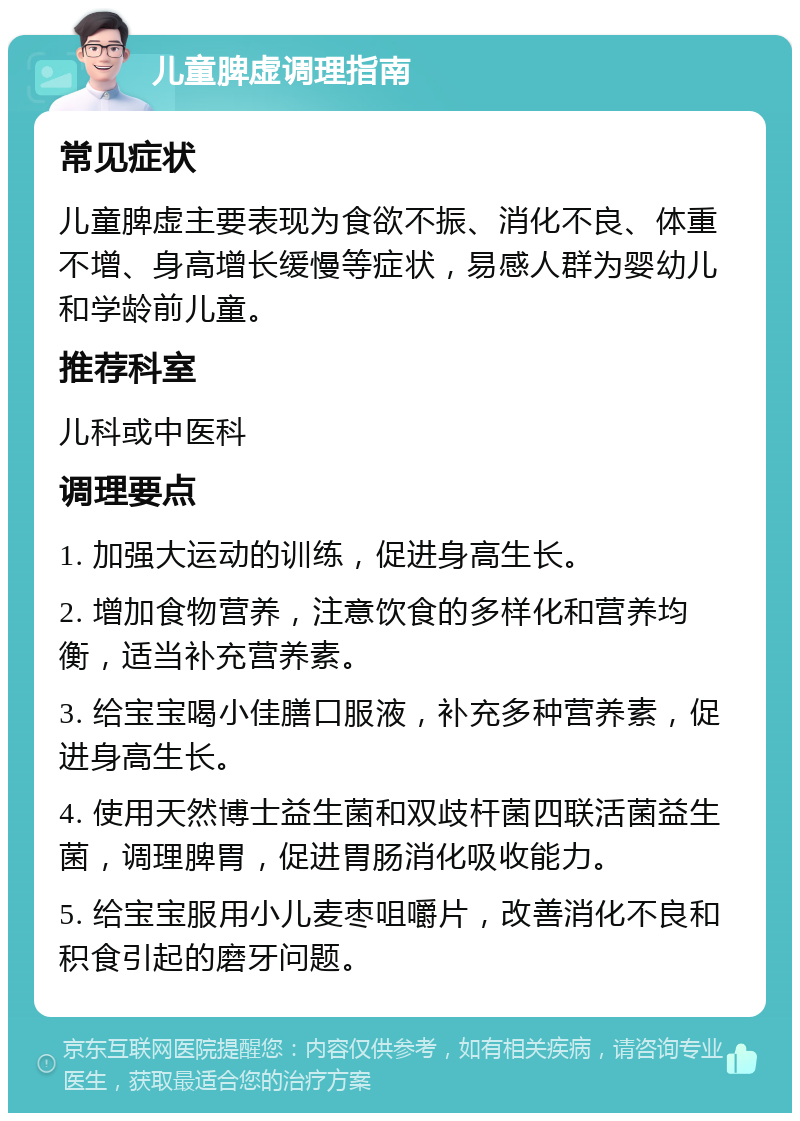 儿童脾虚调理指南 常见症状 儿童脾虚主要表现为食欲不振、消化不良、体重不增、身高增长缓慢等症状，易感人群为婴幼儿和学龄前儿童。 推荐科室 儿科或中医科 调理要点 1. 加强大运动的训练，促进身高生长。 2. 增加食物营养，注意饮食的多样化和营养均衡，适当补充营养素。 3. 给宝宝喝小佳膳口服液，补充多种营养素，促进身高生长。 4. 使用天然博士益生菌和双歧杆菌四联活菌益生菌，调理脾胃，促进胃肠消化吸收能力。 5. 给宝宝服用小儿麦枣咀嚼片，改善消化不良和积食引起的磨牙问题。