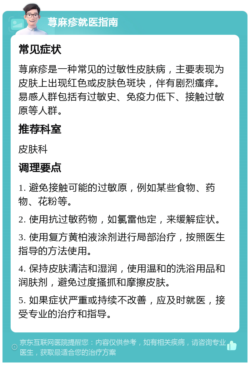 荨麻疹就医指南 常见症状 荨麻疹是一种常见的过敏性皮肤病，主要表现为皮肤上出现红色或皮肤色斑块，伴有剧烈瘙痒。易感人群包括有过敏史、免疫力低下、接触过敏原等人群。 推荐科室 皮肤科 调理要点 1. 避免接触可能的过敏原，例如某些食物、药物、花粉等。 2. 使用抗过敏药物，如氯雷他定，来缓解症状。 3. 使用复方黄柏液涂剂进行局部治疗，按照医生指导的方法使用。 4. 保持皮肤清洁和湿润，使用温和的洗浴用品和润肤剂，避免过度搔抓和摩擦皮肤。 5. 如果症状严重或持续不改善，应及时就医，接受专业的治疗和指导。