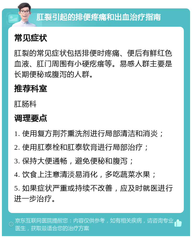 肛裂引起的排便疼痛和出血治疗指南 常见症状 肛裂的常见症状包括排便时疼痛、便后有鲜红色血液、肛门周围有小硬疙瘩等。易感人群主要是长期便秘或腹泻的人群。 推荐科室 肛肠科 调理要点 1. 使用复方荆芥熏洗剂进行局部清洁和消炎； 2. 使用肛泰栓和肛泰软膏进行局部治疗； 3. 保持大便通畅，避免便秘和腹泻； 4. 饮食上注意清淡易消化，多吃蔬菜水果； 5. 如果症状严重或持续不改善，应及时就医进行进一步治疗。