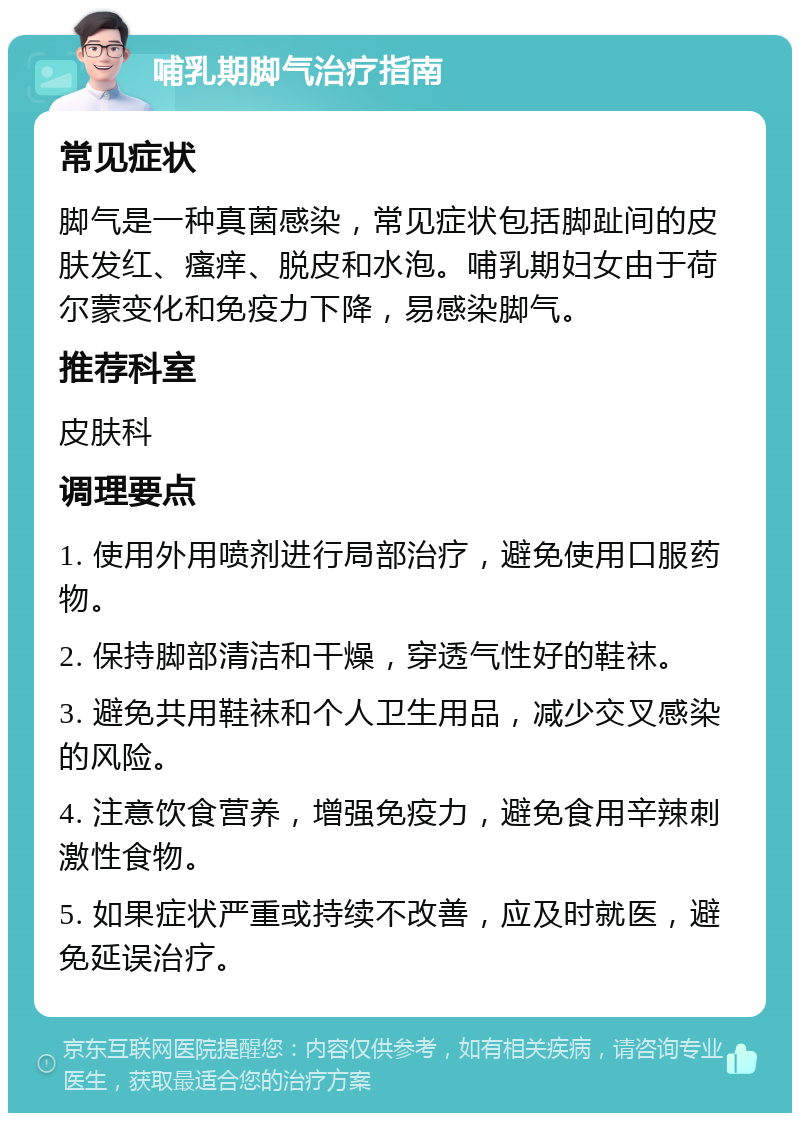 哺乳期脚气治疗指南 常见症状 脚气是一种真菌感染，常见症状包括脚趾间的皮肤发红、瘙痒、脱皮和水泡。哺乳期妇女由于荷尔蒙变化和免疫力下降，易感染脚气。 推荐科室 皮肤科 调理要点 1. 使用外用喷剂进行局部治疗，避免使用口服药物。 2. 保持脚部清洁和干燥，穿透气性好的鞋袜。 3. 避免共用鞋袜和个人卫生用品，减少交叉感染的风险。 4. 注意饮食营养，增强免疫力，避免食用辛辣刺激性食物。 5. 如果症状严重或持续不改善，应及时就医，避免延误治疗。