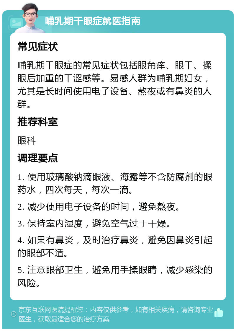 哺乳期干眼症就医指南 常见症状 哺乳期干眼症的常见症状包括眼角痒、眼干、揉眼后加重的干涩感等。易感人群为哺乳期妇女，尤其是长时间使用电子设备、熬夜或有鼻炎的人群。 推荐科室 眼科 调理要点 1. 使用玻璃酸钠滴眼液、海露等不含防腐剂的眼药水，四次每天，每次一滴。 2. 减少使用电子设备的时间，避免熬夜。 3. 保持室内湿度，避免空气过于干燥。 4. 如果有鼻炎，及时治疗鼻炎，避免因鼻炎引起的眼部不适。 5. 注意眼部卫生，避免用手揉眼睛，减少感染的风险。