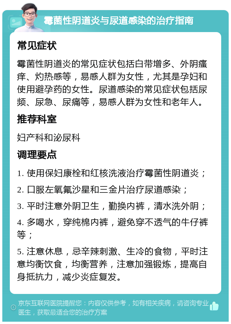 霉菌性阴道炎与尿道感染的治疗指南 常见症状 霉菌性阴道炎的常见症状包括白带增多、外阴瘙痒、灼热感等，易感人群为女性，尤其是孕妇和使用避孕药的女性。尿道感染的常见症状包括尿频、尿急、尿痛等，易感人群为女性和老年人。 推荐科室 妇产科和泌尿科 调理要点 1. 使用保妇康栓和红核洗液治疗霉菌性阴道炎； 2. 口服左氧氟沙星和三金片治疗尿道感染； 3. 平时注意外阴卫生，勤换内裤，清水洗外阴； 4. 多喝水，穿纯棉内裤，避免穿不透气的牛仔裤等； 5. 注意休息，忌辛辣刺激、生冷的食物，平时注意均衡饮食，均衡营养，注意加强锻炼，提高自身抵抗力，减少炎症复发。