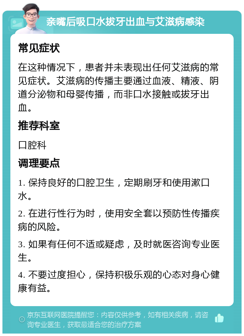 亲嘴后吸口水拔牙出血与艾滋病感染 常见症状 在这种情况下，患者并未表现出任何艾滋病的常见症状。艾滋病的传播主要通过血液、精液、阴道分泌物和母婴传播，而非口水接触或拔牙出血。 推荐科室 口腔科 调理要点 1. 保持良好的口腔卫生，定期刷牙和使用漱口水。 2. 在进行性行为时，使用安全套以预防性传播疾病的风险。 3. 如果有任何不适或疑虑，及时就医咨询专业医生。 4. 不要过度担心，保持积极乐观的心态对身心健康有益。